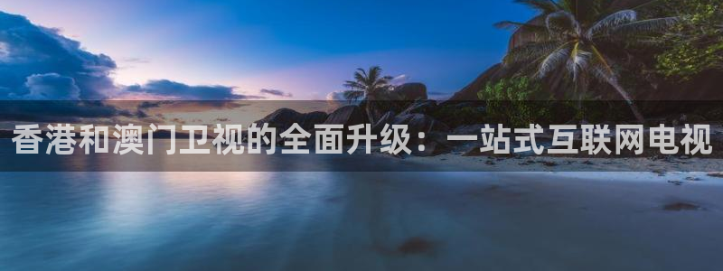 球神直播：香港和澳门卫视的全面升级：一站式互联网电视