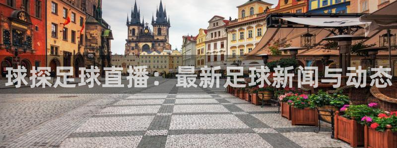 足球直播球神：球探足球直播：最新足球新闻与动态